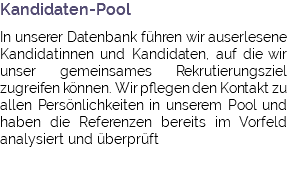 Kandidaten-Pool In unserer Datenbank führen wir auserlesene Kandidatinnen und Kandidaten, auf die wir unser gemeinsames Rekrutierungsziel zugreifen können. Wir pflegen den Kontakt zu allen Persönlichkeiten in unserem Pool und haben die Referenzen bereits im Vorfeld analysiert und überprüft