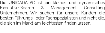 Die UNICADA AG ist ein kleines und dynamisches Executive-Search & Management Consulting Unternehmen. Wir suchen für unsere Kunden die besten Führungs- oder Fachspezialisten und nicht die, die sich im Markt am leichtesten finden lassen.