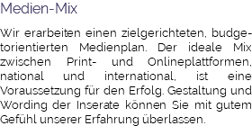 Medien-Mix Wir erarbeiten einen zielgerichteten, budge-torientierten Medienplan. Der ideale Mix zwischen Print- und Onlineplattformen, national und international, ist eine Voraussetzung für den Erfolg. Gestaltung und Wording der Inserate können Sie mit gutem Gefühl unserer Erfahrung überlassen.