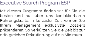 Executive Search Program ESP Mit diesem Programm finden wir für Sie die besten und nur über uns kontaktierbaren Führungskräfte. In kürzester Zeit können Sie Ihrem Management exklusivste Dossiers präsentieren. So verkürzen Sie die Zeit bis zur erfolgreichen Rekrutierung auf ein Minimum.