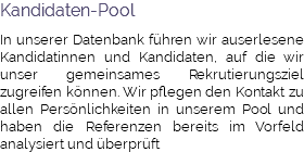 Kandidaten-Pool In unserer Datenbank führen wir auserlesene Kandidatinnen und Kandidaten, auf die wir unser gemeinsames Rekrutierungsziel zugreifen können. Wir pflegen den Kontakt zu allen Persönlichkeiten in unserem Pool und haben die Referenzen bereits im Vorfeld analysiert und überprüft