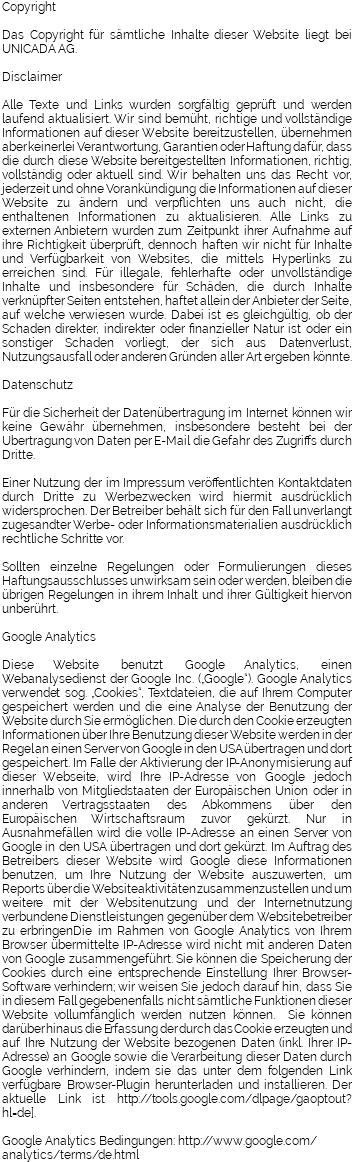 Copyright Das Copyright für sämtliche Inhalte dieser Website liegt bei UNICADA AG. Disclaimer Alle Texte und Links wurden sorgfältig geprüft und werden laufend aktualisiert. Wir sind bemüht, richtige und vollständige Informationen auf dieser Website bereitzustellen, übernehmen aber keinerlei Verantwortung, Garantien oder Haftung dafür, dass die durch diese Website bereitgestellten Informationen, richtig, vollständig oder aktuell sind. Wir behalten uns das Recht vor, jederzeit und ohne Vorankündigung die Informationen auf dieser Website zu ändern und verpflichten uns auch nicht, die enthaltenen Informationen zu aktualisieren. Alle Links zu externen Anbietern wurden zum Zeitpunkt ihrer Aufnahme auf ihre Richtigkeit überprüft, dennoch haften wir nicht für Inhalte und Verfügbarkeit von Websites, die mittels Hyperlinks zu erreichen sind. Für illegale, fehlerhafte oder unvollständige Inhalte und insbesondere für Schäden, die durch Inhalte verknüpfter Seiten entstehen, haftet allein der Anbieter der Seite, auf welche verwiesen wurde. Dabei ist es gleichgültig, ob der Schaden direkter, indirekter oder finanzieller Natur ist oder ein sonstiger Schaden vorliegt, der sich aus Datenverlust, Nutzungsausfall oder anderen Gründen aller Art ergeben könnte. Datenschutz Für die Sicherheit der Datenübertragung im Internet können wir keine Gewähr übernehmen, insbesondere besteht bei der Übertragung von Daten per E-Mail die Gefahr des Zugriffs durch Dritte. Einer Nutzung der im Impressum veröffentlichten Kontaktdaten durch Dritte zu Werbezwecken wird hiermit ausdrücklich widersprochen. Der Betreiber behält sich für den Fall unverlangt zugesandter Werbe- oder Informationsmaterialien ausdrücklich rechtliche Schritte vor. Sollten einzelne Regelungen oder Formulierungen dieses Haftungsausschlusses unwirksam sein oder werden, bleiben die übrigen Regelungen in ihrem Inhalt und ihrer Gültigkeit hiervon unberührt. Google Analytics Diese Website benutzt Google Analytics, einen Webanalysedienst der Google Inc. („Google“). Google Analytics verwendet sog. „Cookies“, Textdateien, die auf Ihrem Computer gespeichert werden und die eine Analyse der Benutzung der Website durch Sie ermöglichen. Die durch den Cookie erzeugten Informationen über Ihre Benutzung dieser Website werden in der Regel an einen Server von Google in den USA übertragen und dort gespeichert. Im Falle der Aktivierung der IP-Anonymisierung auf dieser Webseite, wird Ihre IP-Adresse von Google jedoch innerhalb von Mitgliedstaaten der Europäischen Union oder in anderen Vertragsstaaten des Abkommens über den Europäischen Wirtschaftsraum zuvor gekürzt. Nur in Ausnahmefällen wird die volle IP-Adresse an einen Server von Google in den USA übertragen und dort gekürzt. Im Auftrag des Betreibers dieser Website wird Google diese Informationen benutzen, um Ihre Nutzung der Website auszuwerten, um Reports über die Websiteaktivitäten zusammenzustellen und um weitere mit der Websitenutzung und der Internetnutzung verbundene Dienstleistungen gegenüber dem Websitebetreiber zu erbringenDie im Rahmen von Google Analytics von Ihrem Browser übermittelte IP-Adresse wird nicht mit anderen Daten von Google zusammengeführt. Sie können die Speicherung der Cookies durch eine entsprechende Einstellung Ihrer Browser-Software verhindern; wir weisen Sie jedoch darauf hin, dass Sie in diesem Fall gegebenenfalls nicht sämtliche Funktionen dieser Website vollumfänglich werden nutzen können. Sie können darüber hinaus die Erfassung der durch das Cookie erzeugten und auf Ihre Nutzung der Website bezogenen Daten (inkl. Ihrer IP-Adresse) an Google sowie die Verarbeitung dieser Daten durch Google verhindern, indem sie das unter dem folgenden Link verfügbare Browser-Plugin herunterladen und installieren. Der aktuelle Link ist http://tools.google.com/dlpage/gaoptout?hl=de]. Google Analytics Bedingungen: http://www.google.com/analytics/terms/de.html