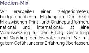 Medien-Mix Wir erarbeiten einen zielgerichteten, budgetorientierten Medienplan. Der ideale Mix zwischen Print- und Onlineplattformen, national und international, ist eine Voraussetzung für den Erfolg. Gestaltung und Wording der Inserate können Sie mit gutem Gefühl unserer Erfahrung überlassen.